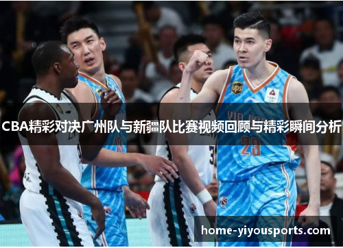 CBA精彩对决广州队与新疆队比赛视频回顾与精彩瞬间分析